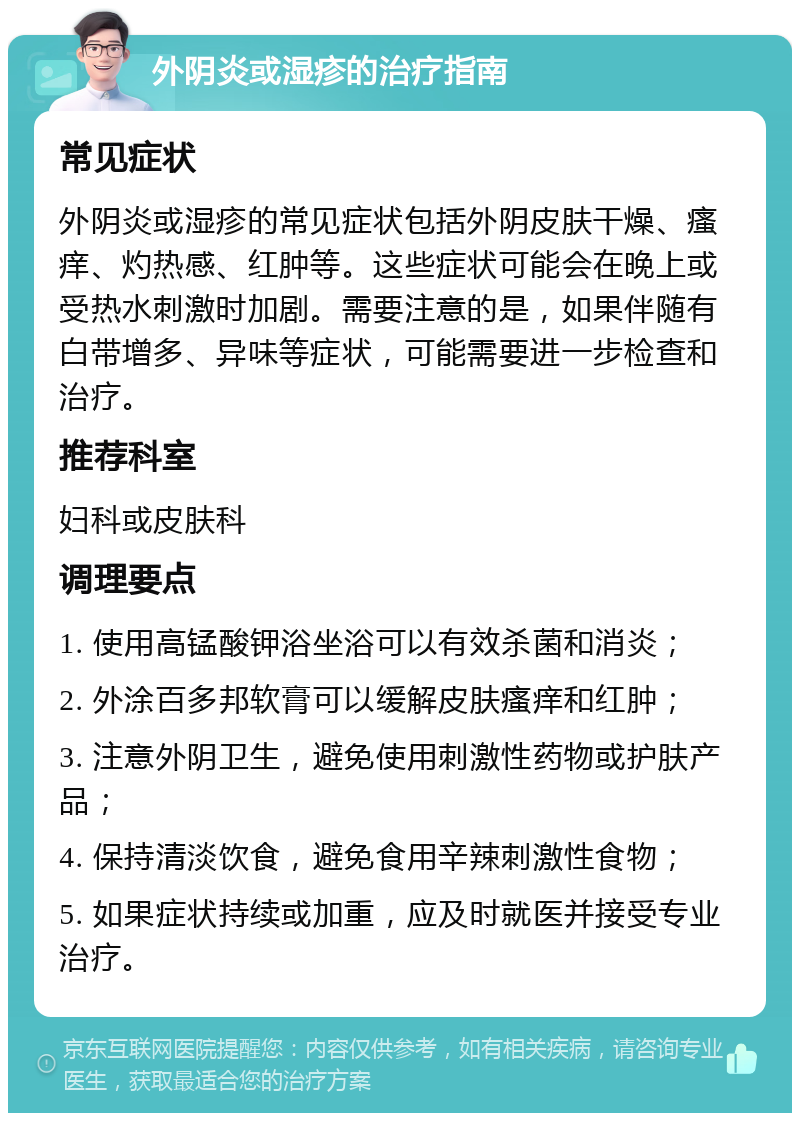 外阴炎或湿疹的治疗指南 常见症状 外阴炎或湿疹的常见症状包括外阴皮肤干燥、瘙痒、灼热感、红肿等。这些症状可能会在晚上或受热水刺激时加剧。需要注意的是，如果伴随有白带增多、异味等症状，可能需要进一步检查和治疗。 推荐科室 妇科或皮肤科 调理要点 1. 使用高锰酸钾浴坐浴可以有效杀菌和消炎； 2. 外涂百多邦软膏可以缓解皮肤瘙痒和红肿； 3. 注意外阴卫生，避免使用刺激性药物或护肤产品； 4. 保持清淡饮食，避免食用辛辣刺激性食物； 5. 如果症状持续或加重，应及时就医并接受专业治疗。