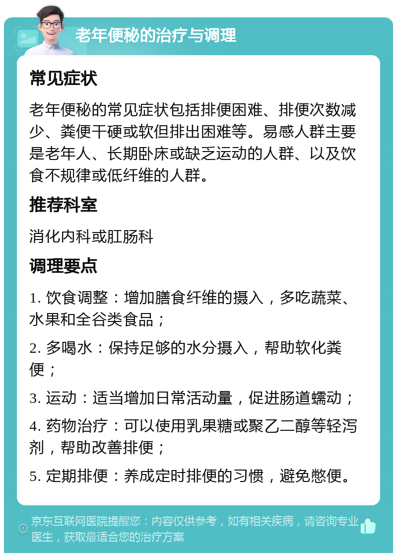 老年便秘的治疗与调理 常见症状 老年便秘的常见症状包括排便困难、排便次数减少、粪便干硬或软但排出困难等。易感人群主要是老年人、长期卧床或缺乏运动的人群、以及饮食不规律或低纤维的人群。 推荐科室 消化内科或肛肠科 调理要点 1. 饮食调整：增加膳食纤维的摄入，多吃蔬菜、水果和全谷类食品； 2. 多喝水：保持足够的水分摄入，帮助软化粪便； 3. 运动：适当增加日常活动量，促进肠道蠕动； 4. 药物治疗：可以使用乳果糖或聚乙二醇等轻泻剂，帮助改善排便； 5. 定期排便：养成定时排便的习惯，避免憋便。