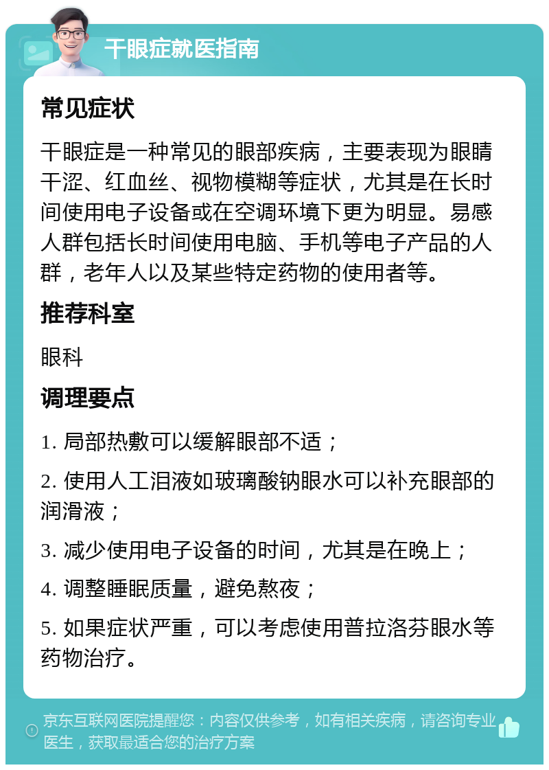 干眼症就医指南 常见症状 干眼症是一种常见的眼部疾病，主要表现为眼睛干涩、红血丝、视物模糊等症状，尤其是在长时间使用电子设备或在空调环境下更为明显。易感人群包括长时间使用电脑、手机等电子产品的人群，老年人以及某些特定药物的使用者等。 推荐科室 眼科 调理要点 1. 局部热敷可以缓解眼部不适； 2. 使用人工泪液如玻璃酸钠眼水可以补充眼部的润滑液； 3. 减少使用电子设备的时间，尤其是在晚上； 4. 调整睡眠质量，避免熬夜； 5. 如果症状严重，可以考虑使用普拉洛芬眼水等药物治疗。