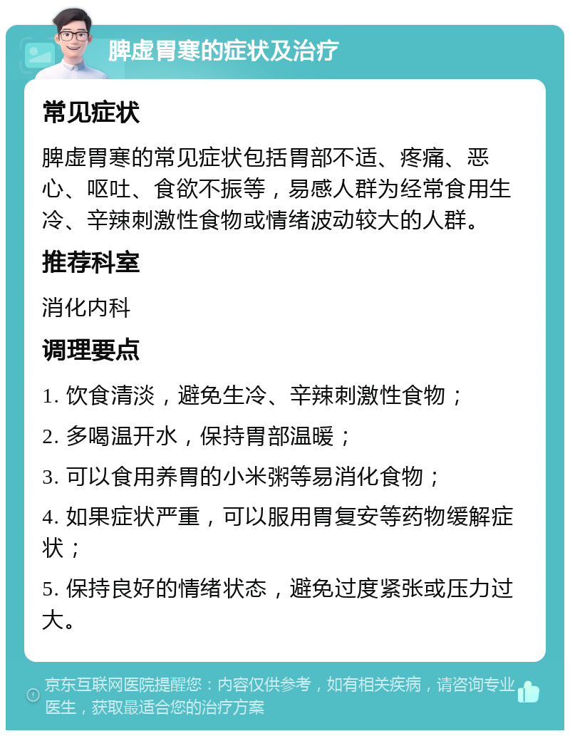 脾虚胃寒的症状及治疗 常见症状 脾虚胃寒的常见症状包括胃部不适、疼痛、恶心、呕吐、食欲不振等，易感人群为经常食用生冷、辛辣刺激性食物或情绪波动较大的人群。 推荐科室 消化内科 调理要点 1. 饮食清淡，避免生冷、辛辣刺激性食物； 2. 多喝温开水，保持胃部温暖； 3. 可以食用养胃的小米粥等易消化食物； 4. 如果症状严重，可以服用胃复安等药物缓解症状； 5. 保持良好的情绪状态，避免过度紧张或压力过大。