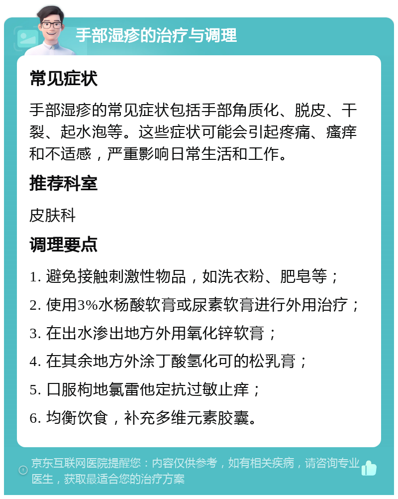 手部湿疹的治疗与调理 常见症状 手部湿疹的常见症状包括手部角质化、脱皮、干裂、起水泡等。这些症状可能会引起疼痛、瘙痒和不适感，严重影响日常生活和工作。 推荐科室 皮肤科 调理要点 1. 避免接触刺激性物品，如洗衣粉、肥皂等； 2. 使用3%水杨酸软膏或尿素软膏进行外用治疗； 3. 在出水渗出地方外用氧化锌软膏； 4. 在其余地方外涂丁酸氢化可的松乳膏； 5. 口服枸地氯雷他定抗过敏止痒； 6. 均衡饮食，补充多维元素胶囊。