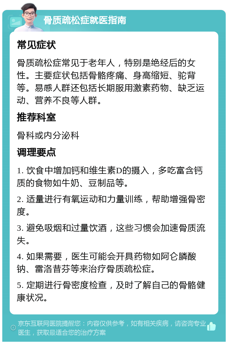 骨质疏松症就医指南 常见症状 骨质疏松症常见于老年人，特别是绝经后的女性。主要症状包括骨骼疼痛、身高缩短、驼背等。易感人群还包括长期服用激素药物、缺乏运动、营养不良等人群。 推荐科室 骨科或内分泌科 调理要点 1. 饮食中增加钙和维生素D的摄入，多吃富含钙质的食物如牛奶、豆制品等。 2. 适量进行有氧运动和力量训练，帮助增强骨密度。 3. 避免吸烟和过量饮酒，这些习惯会加速骨质流失。 4. 如果需要，医生可能会开具药物如阿仑膦酸钠、雷洛昔芬等来治疗骨质疏松症。 5. 定期进行骨密度检查，及时了解自己的骨骼健康状况。