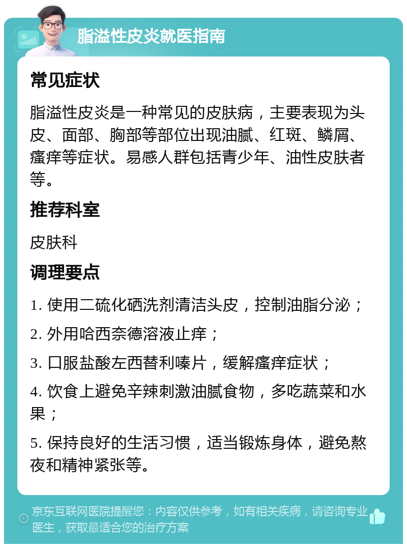 脂溢性皮炎就医指南 常见症状 脂溢性皮炎是一种常见的皮肤病，主要表现为头皮、面部、胸部等部位出现油腻、红斑、鳞屑、瘙痒等症状。易感人群包括青少年、油性皮肤者等。 推荐科室 皮肤科 调理要点 1. 使用二硫化硒洗剂清洁头皮，控制油脂分泌； 2. 外用哈西奈德溶液止痒； 3. 口服盐酸左西替利嗪片，缓解瘙痒症状； 4. 饮食上避免辛辣刺激油腻食物，多吃蔬菜和水果； 5. 保持良好的生活习惯，适当锻炼身体，避免熬夜和精神紧张等。