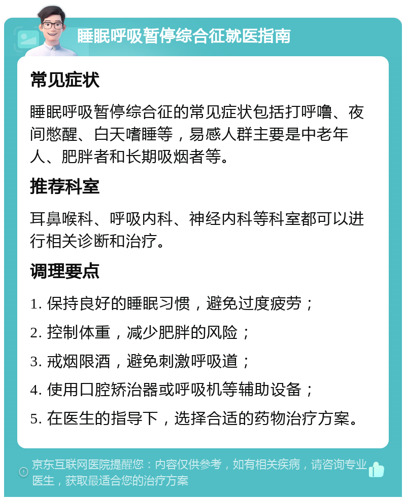 睡眠呼吸暂停综合征就医指南 常见症状 睡眠呼吸暂停综合征的常见症状包括打呼噜、夜间憋醒、白天嗜睡等，易感人群主要是中老年人、肥胖者和长期吸烟者等。 推荐科室 耳鼻喉科、呼吸内科、神经内科等科室都可以进行相关诊断和治疗。 调理要点 1. 保持良好的睡眠习惯，避免过度疲劳； 2. 控制体重，减少肥胖的风险； 3. 戒烟限酒，避免刺激呼吸道； 4. 使用口腔矫治器或呼吸机等辅助设备； 5. 在医生的指导下，选择合适的药物治疗方案。