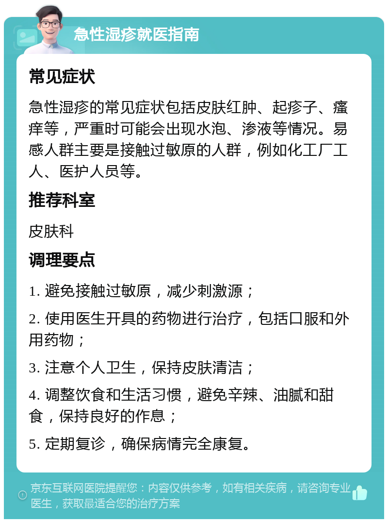 急性湿疹就医指南 常见症状 急性湿疹的常见症状包括皮肤红肿、起疹子、瘙痒等，严重时可能会出现水泡、渗液等情况。易感人群主要是接触过敏原的人群，例如化工厂工人、医护人员等。 推荐科室 皮肤科 调理要点 1. 避免接触过敏原，减少刺激源； 2. 使用医生开具的药物进行治疗，包括口服和外用药物； 3. 注意个人卫生，保持皮肤清洁； 4. 调整饮食和生活习惯，避免辛辣、油腻和甜食，保持良好的作息； 5. 定期复诊，确保病情完全康复。