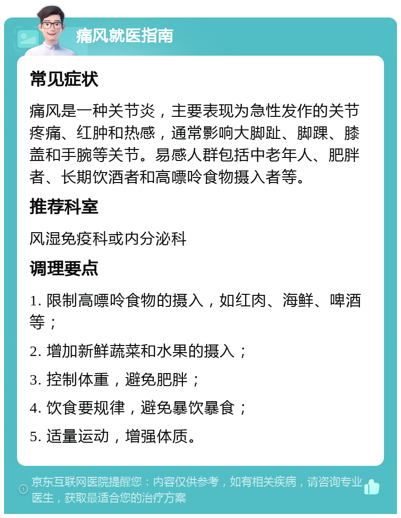 痛风就医指南 常见症状 痛风是一种关节炎，主要表现为急性发作的关节疼痛、红肿和热感，通常影响大脚趾、脚踝、膝盖和手腕等关节。易感人群包括中老年人、肥胖者、长期饮酒者和高嘌呤食物摄入者等。 推荐科室 风湿免疫科或内分泌科 调理要点 1. 限制高嘌呤食物的摄入，如红肉、海鲜、啤酒等； 2. 增加新鲜蔬菜和水果的摄入； 3. 控制体重，避免肥胖； 4. 饮食要规律，避免暴饮暴食； 5. 适量运动，增强体质。