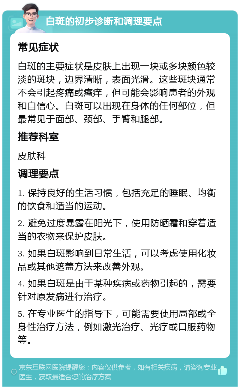 白斑的初步诊断和调理要点 常见症状 白斑的主要症状是皮肤上出现一块或多块颜色较淡的斑块，边界清晰，表面光滑。这些斑块通常不会引起疼痛或瘙痒，但可能会影响患者的外观和自信心。白斑可以出现在身体的任何部位，但最常见于面部、颈部、手臂和腿部。 推荐科室 皮肤科 调理要点 1. 保持良好的生活习惯，包括充足的睡眠、均衡的饮食和适当的运动。 2. 避免过度暴露在阳光下，使用防晒霜和穿着适当的衣物来保护皮肤。 3. 如果白斑影响到日常生活，可以考虑使用化妆品或其他遮盖方法来改善外观。 4. 如果白斑是由于某种疾病或药物引起的，需要针对原发病进行治疗。 5. 在专业医生的指导下，可能需要使用局部或全身性治疗方法，例如激光治疗、光疗或口服药物等。