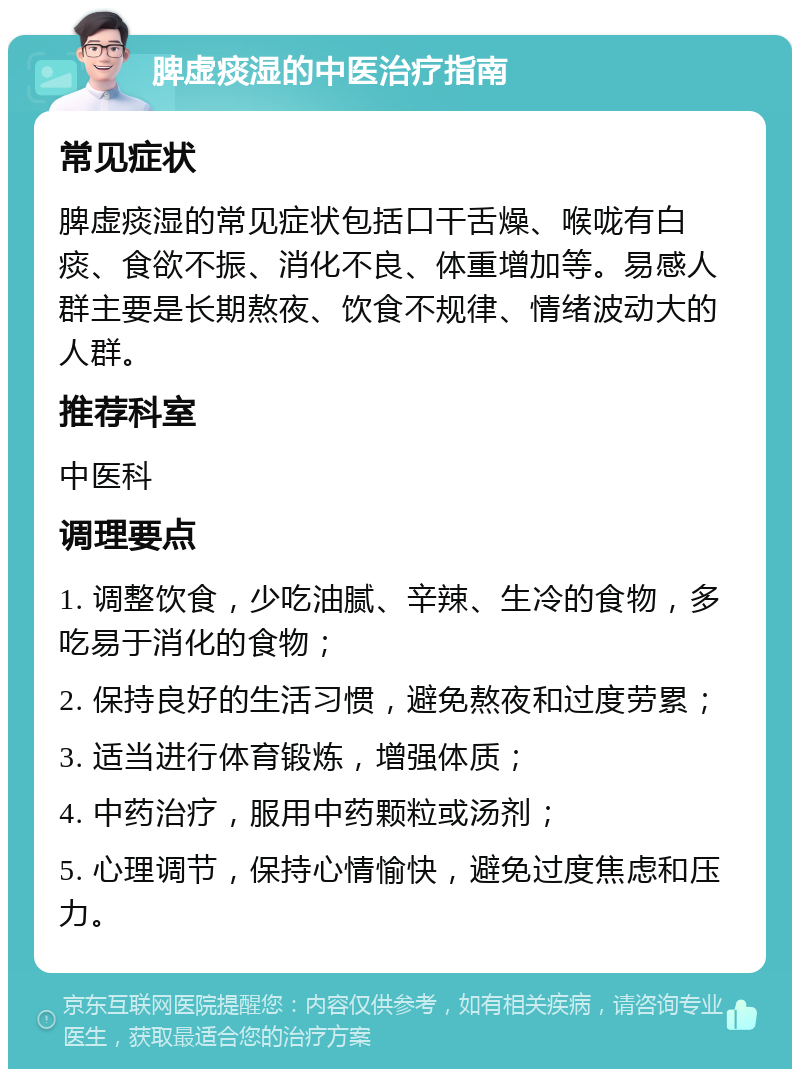 脾虚痰湿的中医治疗指南 常见症状 脾虚痰湿的常见症状包括口干舌燥、喉咙有白痰、食欲不振、消化不良、体重增加等。易感人群主要是长期熬夜、饮食不规律、情绪波动大的人群。 推荐科室 中医科 调理要点 1. 调整饮食，少吃油腻、辛辣、生冷的食物，多吃易于消化的食物； 2. 保持良好的生活习惯，避免熬夜和过度劳累； 3. 适当进行体育锻炼，增强体质； 4. 中药治疗，服用中药颗粒或汤剂； 5. 心理调节，保持心情愉快，避免过度焦虑和压力。