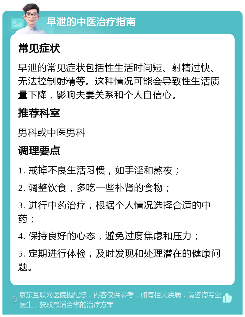 早泄的中医治疗指南 常见症状 早泄的常见症状包括性生活时间短、射精过快、无法控制射精等。这种情况可能会导致性生活质量下降，影响夫妻关系和个人自信心。 推荐科室 男科或中医男科 调理要点 1. 戒掉不良生活习惯，如手淫和熬夜； 2. 调整饮食，多吃一些补肾的食物； 3. 进行中药治疗，根据个人情况选择合适的中药； 4. 保持良好的心态，避免过度焦虑和压力； 5. 定期进行体检，及时发现和处理潜在的健康问题。