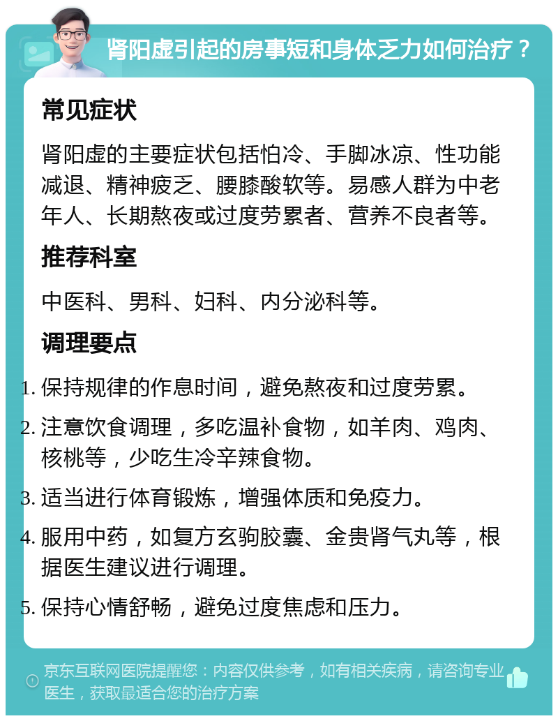 肾阳虚引起的房事短和身体乏力如何治疗？ 常见症状 肾阳虚的主要症状包括怕冷、手脚冰凉、性功能减退、精神疲乏、腰膝酸软等。易感人群为中老年人、长期熬夜或过度劳累者、营养不良者等。 推荐科室 中医科、男科、妇科、内分泌科等。 调理要点 保持规律的作息时间，避免熬夜和过度劳累。 注意饮食调理，多吃温补食物，如羊肉、鸡肉、核桃等，少吃生冷辛辣食物。 适当进行体育锻炼，增强体质和免疫力。 服用中药，如复方玄驹胶囊、金贵肾气丸等，根据医生建议进行调理。 保持心情舒畅，避免过度焦虑和压力。