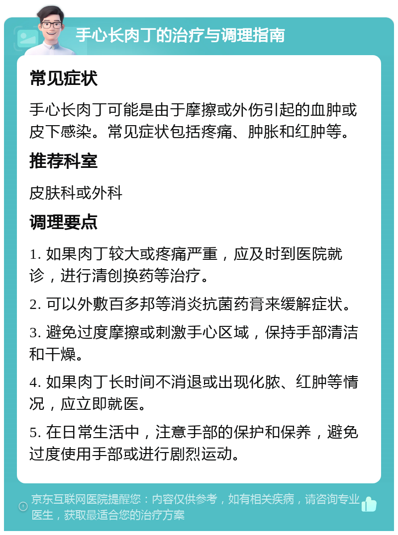 手心长肉丁的治疗与调理指南 常见症状 手心长肉丁可能是由于摩擦或外伤引起的血肿或皮下感染。常见症状包括疼痛、肿胀和红肿等。 推荐科室 皮肤科或外科 调理要点 1. 如果肉丁较大或疼痛严重，应及时到医院就诊，进行清创换药等治疗。 2. 可以外敷百多邦等消炎抗菌药膏来缓解症状。 3. 避免过度摩擦或刺激手心区域，保持手部清洁和干燥。 4. 如果肉丁长时间不消退或出现化脓、红肿等情况，应立即就医。 5. 在日常生活中，注意手部的保护和保养，避免过度使用手部或进行剧烈运动。