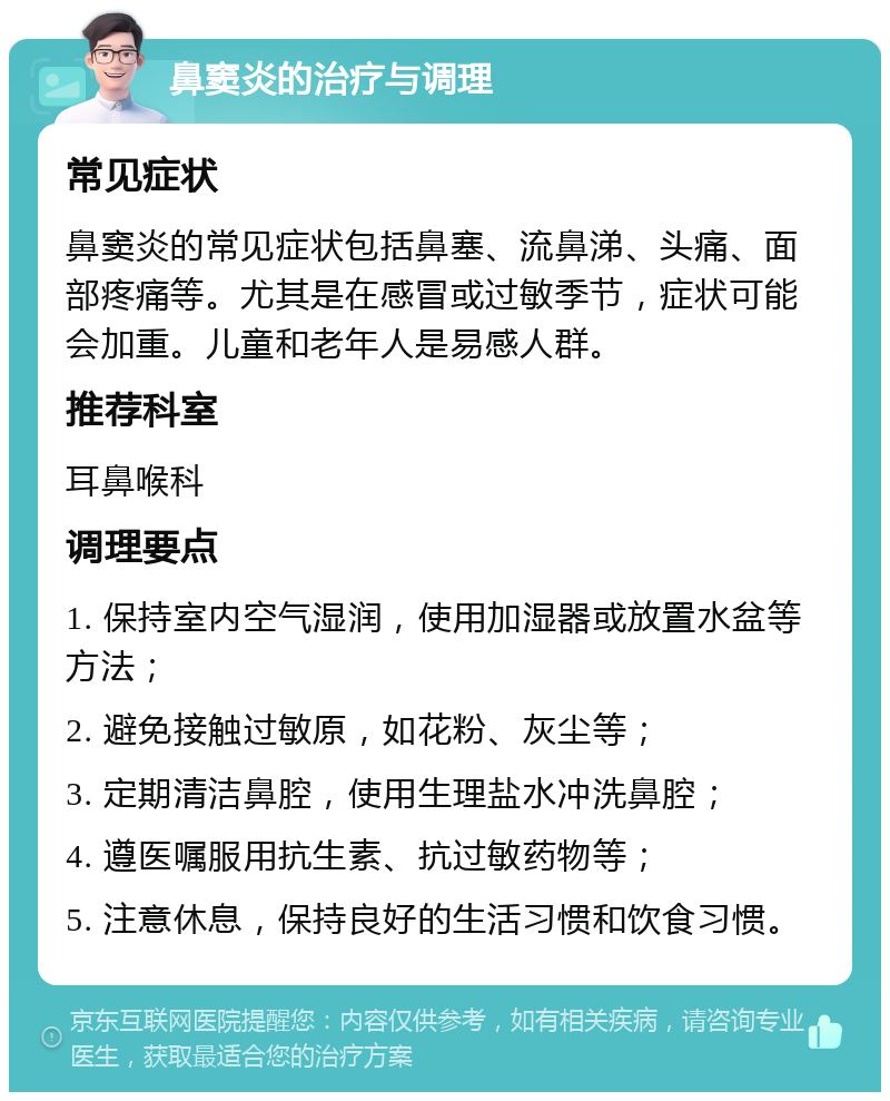 鼻窦炎的治疗与调理 常见症状 鼻窦炎的常见症状包括鼻塞、流鼻涕、头痛、面部疼痛等。尤其是在感冒或过敏季节，症状可能会加重。儿童和老年人是易感人群。 推荐科室 耳鼻喉科 调理要点 1. 保持室内空气湿润，使用加湿器或放置水盆等方法； 2. 避免接触过敏原，如花粉、灰尘等； 3. 定期清洁鼻腔，使用生理盐水冲洗鼻腔； 4. 遵医嘱服用抗生素、抗过敏药物等； 5. 注意休息，保持良好的生活习惯和饮食习惯。