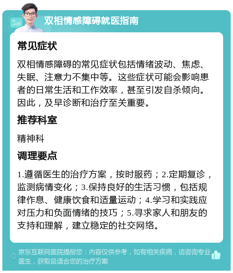 双相情感障碍就医指南 常见症状 双相情感障碍的常见症状包括情绪波动、焦虑、失眠、注意力不集中等。这些症状可能会影响患者的日常生活和工作效率，甚至引发自杀倾向。因此，及早诊断和治疗至关重要。 推荐科室 精神科 调理要点 1.遵循医生的治疗方案，按时服药；2.定期复诊，监测病情变化；3.保持良好的生活习惯，包括规律作息、健康饮食和适量运动；4.学习和实践应对压力和负面情绪的技巧；5.寻求家人和朋友的支持和理解，建立稳定的社交网络。