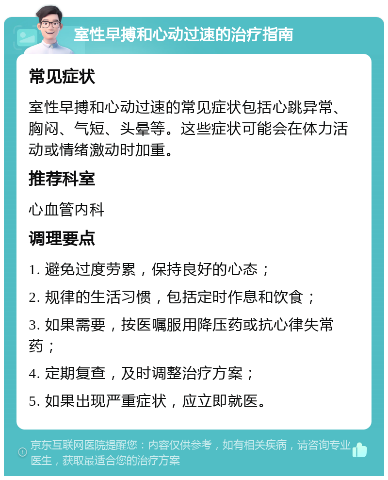 室性早搏和心动过速的治疗指南 常见症状 室性早搏和心动过速的常见症状包括心跳异常、胸闷、气短、头晕等。这些症状可能会在体力活动或情绪激动时加重。 推荐科室 心血管内科 调理要点 1. 避免过度劳累，保持良好的心态； 2. 规律的生活习惯，包括定时作息和饮食； 3. 如果需要，按医嘱服用降压药或抗心律失常药； 4. 定期复查，及时调整治疗方案； 5. 如果出现严重症状，应立即就医。