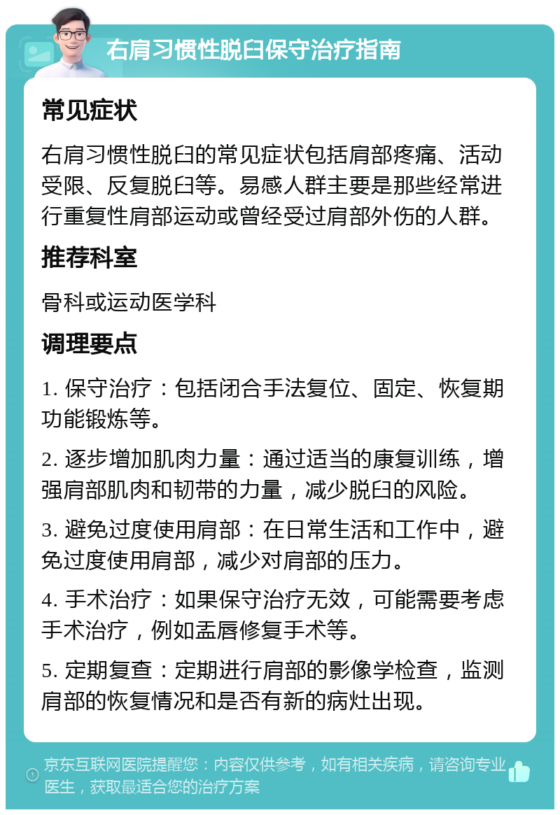 右肩习惯性脱臼保守治疗指南 常见症状 右肩习惯性脱臼的常见症状包括肩部疼痛、活动受限、反复脱臼等。易感人群主要是那些经常进行重复性肩部运动或曾经受过肩部外伤的人群。 推荐科室 骨科或运动医学科 调理要点 1. 保守治疗：包括闭合手法复位、固定、恢复期功能锻炼等。 2. 逐步增加肌肉力量：通过适当的康复训练，增强肩部肌肉和韧带的力量，减少脱臼的风险。 3. 避免过度使用肩部：在日常生活和工作中，避免过度使用肩部，减少对肩部的压力。 4. 手术治疗：如果保守治疗无效，可能需要考虑手术治疗，例如盂唇修复手术等。 5. 定期复查：定期进行肩部的影像学检查，监测肩部的恢复情况和是否有新的病灶出现。