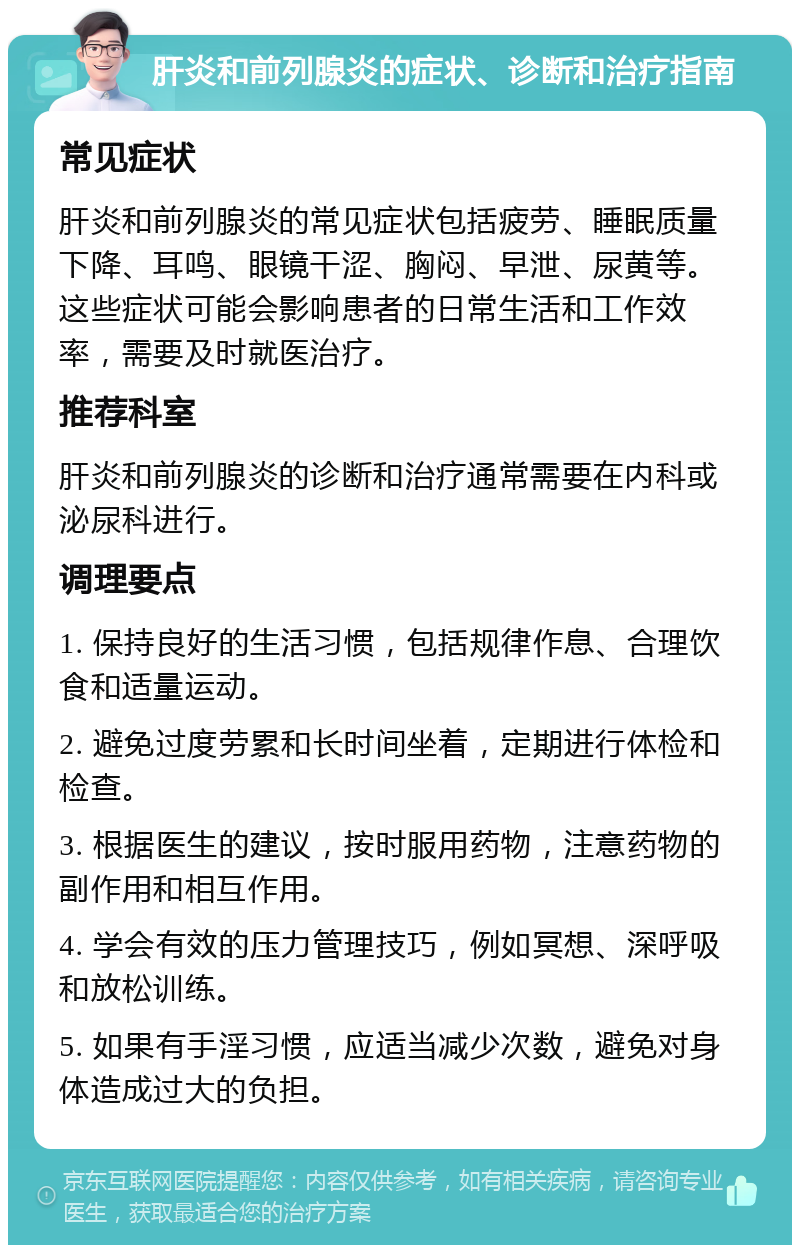 肝炎和前列腺炎的症状、诊断和治疗指南 常见症状 肝炎和前列腺炎的常见症状包括疲劳、睡眠质量下降、耳鸣、眼镜干涩、胸闷、早泄、尿黄等。这些症状可能会影响患者的日常生活和工作效率，需要及时就医治疗。 推荐科室 肝炎和前列腺炎的诊断和治疗通常需要在内科或泌尿科进行。 调理要点 1. 保持良好的生活习惯，包括规律作息、合理饮食和适量运动。 2. 避免过度劳累和长时间坐着，定期进行体检和检查。 3. 根据医生的建议，按时服用药物，注意药物的副作用和相互作用。 4. 学会有效的压力管理技巧，例如冥想、深呼吸和放松训练。 5. 如果有手淫习惯，应适当减少次数，避免对身体造成过大的负担。