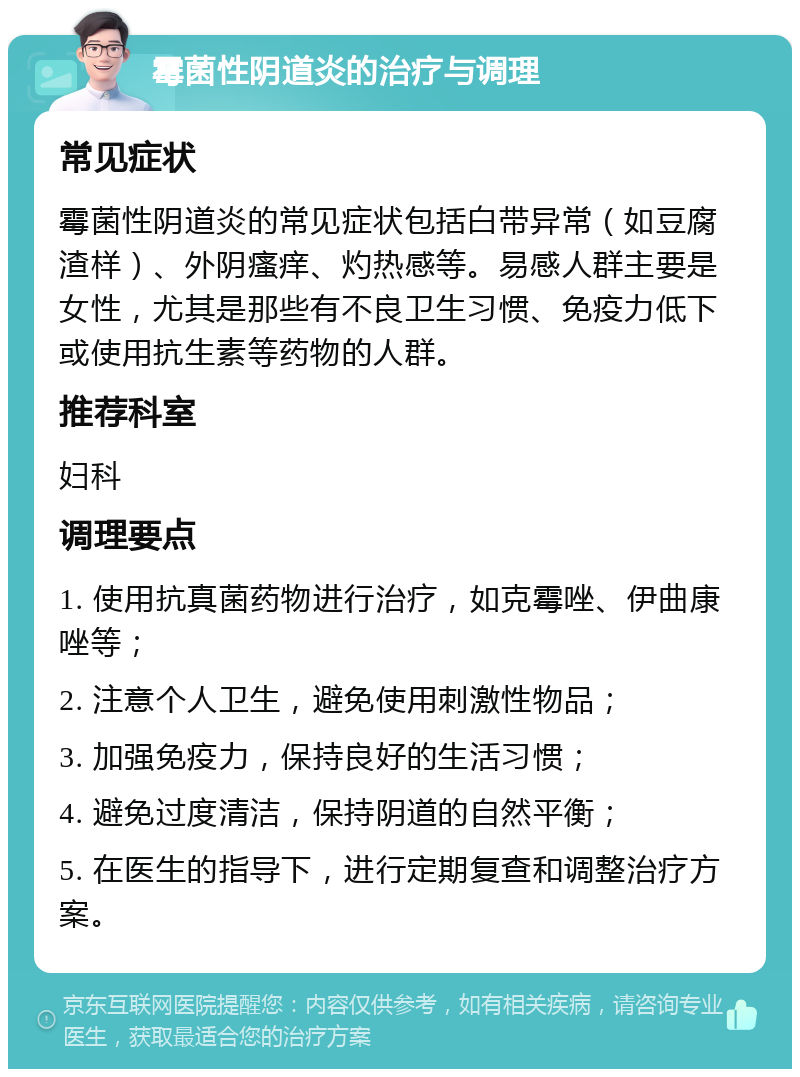 霉菌性阴道炎的治疗与调理 常见症状 霉菌性阴道炎的常见症状包括白带异常（如豆腐渣样）、外阴瘙痒、灼热感等。易感人群主要是女性，尤其是那些有不良卫生习惯、免疫力低下或使用抗生素等药物的人群。 推荐科室 妇科 调理要点 1. 使用抗真菌药物进行治疗，如克霉唑、伊曲康唑等； 2. 注意个人卫生，避免使用刺激性物品； 3. 加强免疫力，保持良好的生活习惯； 4. 避免过度清洁，保持阴道的自然平衡； 5. 在医生的指导下，进行定期复查和调整治疗方案。