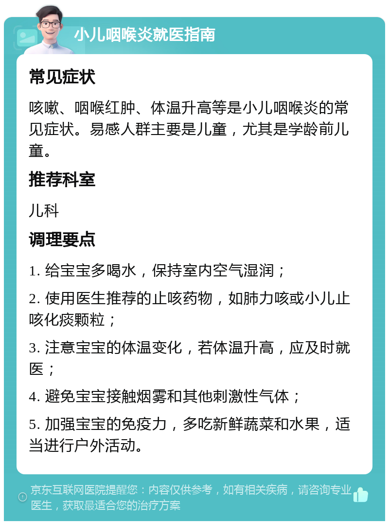 小儿咽喉炎就医指南 常见症状 咳嗽、咽喉红肿、体温升高等是小儿咽喉炎的常见症状。易感人群主要是儿童，尤其是学龄前儿童。 推荐科室 儿科 调理要点 1. 给宝宝多喝水，保持室内空气湿润； 2. 使用医生推荐的止咳药物，如肺力咳或小儿止咳化痰颗粒； 3. 注意宝宝的体温变化，若体温升高，应及时就医； 4. 避免宝宝接触烟雾和其他刺激性气体； 5. 加强宝宝的免疫力，多吃新鲜蔬菜和水果，适当进行户外活动。