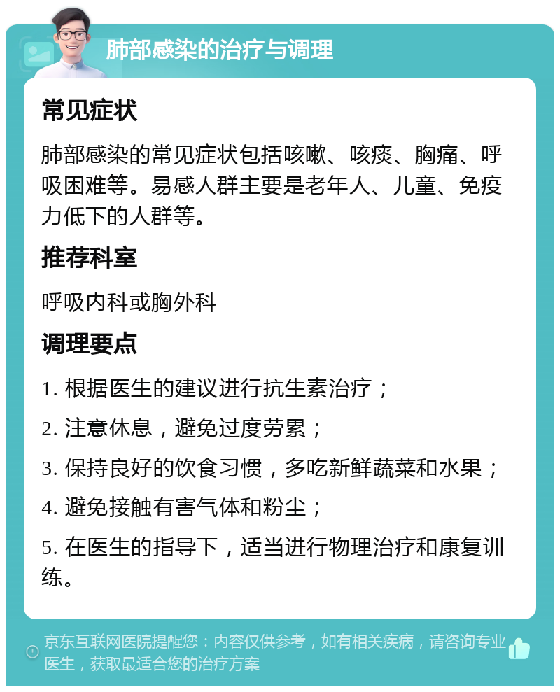 肺部感染的治疗与调理 常见症状 肺部感染的常见症状包括咳嗽、咳痰、胸痛、呼吸困难等。易感人群主要是老年人、儿童、免疫力低下的人群等。 推荐科室 呼吸内科或胸外科 调理要点 1. 根据医生的建议进行抗生素治疗； 2. 注意休息，避免过度劳累； 3. 保持良好的饮食习惯，多吃新鲜蔬菜和水果； 4. 避免接触有害气体和粉尘； 5. 在医生的指导下，适当进行物理治疗和康复训练。