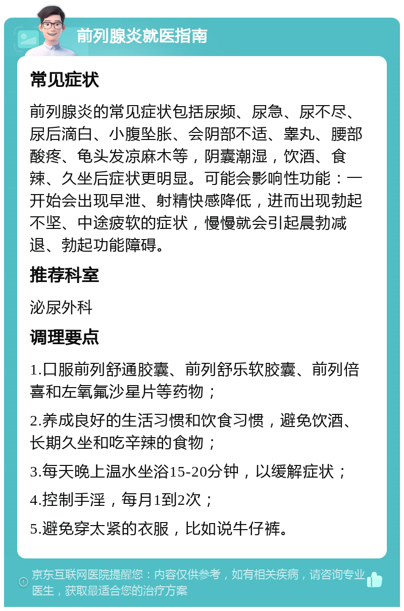 前列腺炎就医指南 常见症状 前列腺炎的常见症状包括尿频、尿急、尿不尽、尿后滴白、小腹坠胀、会阴部不适、睾丸、腰部酸疼、龟头发凉麻木等，阴囊潮湿，饮酒、食辣、久坐后症状更明显。可能会影响性功能：一开始会出现早泄、射精快感降低，进而出现勃起不坚、中途疲软的症状，慢慢就会引起晨勃减退、勃起功能障碍。 推荐科室 泌尿外科 调理要点 1.口服前列舒通胶囊、前列舒乐软胶囊、前列倍喜和左氧氟沙星片等药物； 2.养成良好的生活习惯和饮食习惯，避免饮酒、长期久坐和吃辛辣的食物； 3.每天晚上温水坐浴15-20分钟，以缓解症状； 4.控制手淫，每月1到2次； 5.避免穿太紧的衣服，比如说牛仔裤。