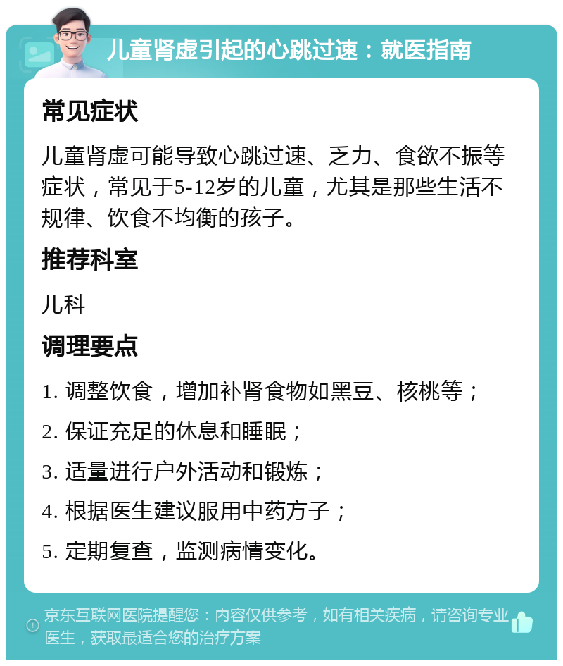 儿童肾虚引起的心跳过速：就医指南 常见症状 儿童肾虚可能导致心跳过速、乏力、食欲不振等症状，常见于5-12岁的儿童，尤其是那些生活不规律、饮食不均衡的孩子。 推荐科室 儿科 调理要点 1. 调整饮食，增加补肾食物如黑豆、核桃等； 2. 保证充足的休息和睡眠； 3. 适量进行户外活动和锻炼； 4. 根据医生建议服用中药方子； 5. 定期复查，监测病情变化。