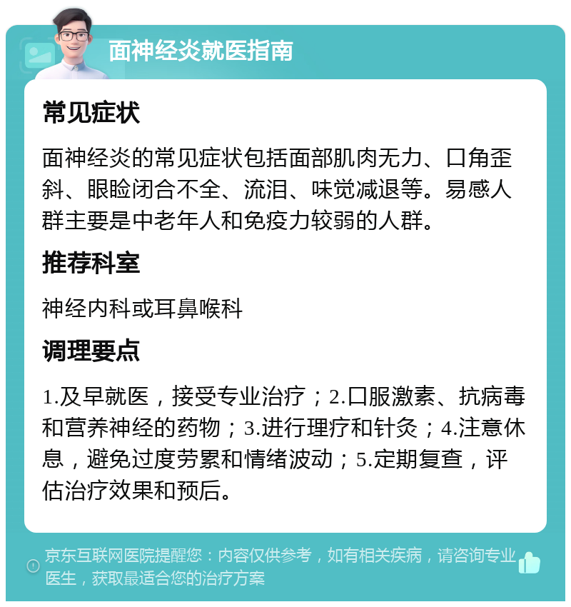 面神经炎就医指南 常见症状 面神经炎的常见症状包括面部肌肉无力、口角歪斜、眼睑闭合不全、流泪、味觉减退等。易感人群主要是中老年人和免疫力较弱的人群。 推荐科室 神经内科或耳鼻喉科 调理要点 1.及早就医，接受专业治疗；2.口服激素、抗病毒和营养神经的药物；3.进行理疗和针灸；4.注意休息，避免过度劳累和情绪波动；5.定期复查，评估治疗效果和预后。