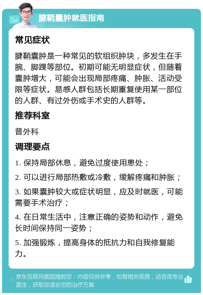 腱鞘囊肿就医指南 常见症状 腱鞘囊肿是一种常见的软组织肿块，多发生在手腕、脚踝等部位。初期可能无明显症状，但随着囊肿增大，可能会出现局部疼痛、肿胀、活动受限等症状。易感人群包括长期重复使用某一部位的人群、有过外伤或手术史的人群等。 推荐科室 普外科 调理要点 1. 保持局部休息，避免过度使用患处； 2. 可以进行局部热敷或冷敷，缓解疼痛和肿胀； 3. 如果囊肿较大或症状明显，应及时就医，可能需要手术治疗； 4. 在日常生活中，注意正确的姿势和动作，避免长时间保持同一姿势； 5. 加强锻炼，提高身体的抵抗力和自我修复能力。