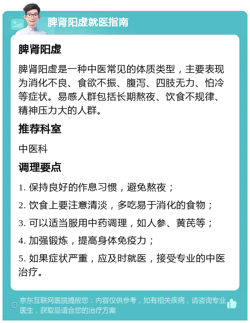 脾肾阳虚就医指南 脾肾阳虚 脾肾阳虚是一种中医常见的体质类型，主要表现为消化不良、食欲不振、腹泻、四肢无力、怕冷等症状。易感人群包括长期熬夜、饮食不规律、精神压力大的人群。 推荐科室 中医科 调理要点 1. 保持良好的作息习惯，避免熬夜； 2. 饮食上要注意清淡，多吃易于消化的食物； 3. 可以适当服用中药调理，如人参、黄芪等； 4. 加强锻炼，提高身体免疫力； 5. 如果症状严重，应及时就医，接受专业的中医治疗。