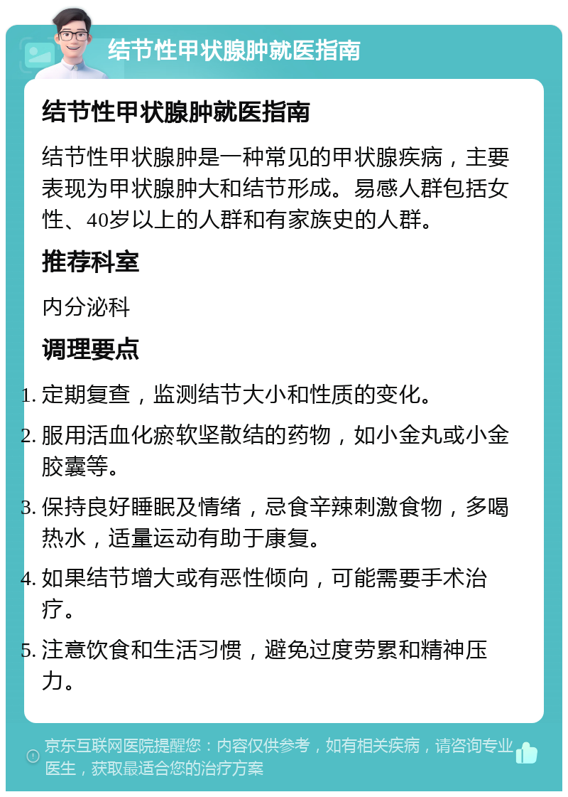 结节性甲状腺肿就医指南 结节性甲状腺肿就医指南 结节性甲状腺肿是一种常见的甲状腺疾病，主要表现为甲状腺肿大和结节形成。易感人群包括女性、40岁以上的人群和有家族史的人群。 推荐科室 内分泌科 调理要点 定期复查，监测结节大小和性质的变化。 服用活血化瘀软坚散结的药物，如小金丸或小金胶囊等。 保持良好睡眠及情绪，忌食辛辣刺激食物，多喝热水，适量运动有助于康复。 如果结节增大或有恶性倾向，可能需要手术治疗。 注意饮食和生活习惯，避免过度劳累和精神压力。