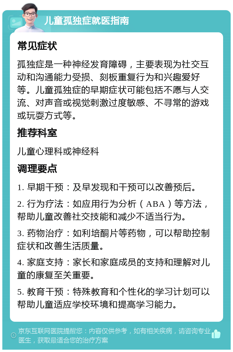 儿童孤独症就医指南 常见症状 孤独症是一种神经发育障碍，主要表现为社交互动和沟通能力受损、刻板重复行为和兴趣爱好等。儿童孤独症的早期症状可能包括不愿与人交流、对声音或视觉刺激过度敏感、不寻常的游戏或玩耍方式等。 推荐科室 儿童心理科或神经科 调理要点 1. 早期干预：及早发现和干预可以改善预后。 2. 行为疗法：如应用行为分析（ABA）等方法，帮助儿童改善社交技能和减少不适当行为。 3. 药物治疗：如利培酮片等药物，可以帮助控制症状和改善生活质量。 4. 家庭支持：家长和家庭成员的支持和理解对儿童的康复至关重要。 5. 教育干预：特殊教育和个性化的学习计划可以帮助儿童适应学校环境和提高学习能力。