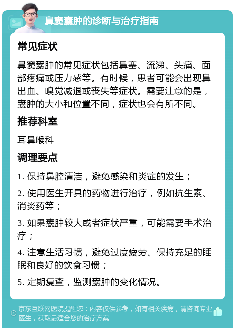 鼻窦囊肿的诊断与治疗指南 常见症状 鼻窦囊肿的常见症状包括鼻塞、流涕、头痛、面部疼痛或压力感等。有时候，患者可能会出现鼻出血、嗅觉减退或丧失等症状。需要注意的是，囊肿的大小和位置不同，症状也会有所不同。 推荐科室 耳鼻喉科 调理要点 1. 保持鼻腔清洁，避免感染和炎症的发生； 2. 使用医生开具的药物进行治疗，例如抗生素、消炎药等； 3. 如果囊肿较大或者症状严重，可能需要手术治疗； 4. 注意生活习惯，避免过度疲劳、保持充足的睡眠和良好的饮食习惯； 5. 定期复查，监测囊肿的变化情况。