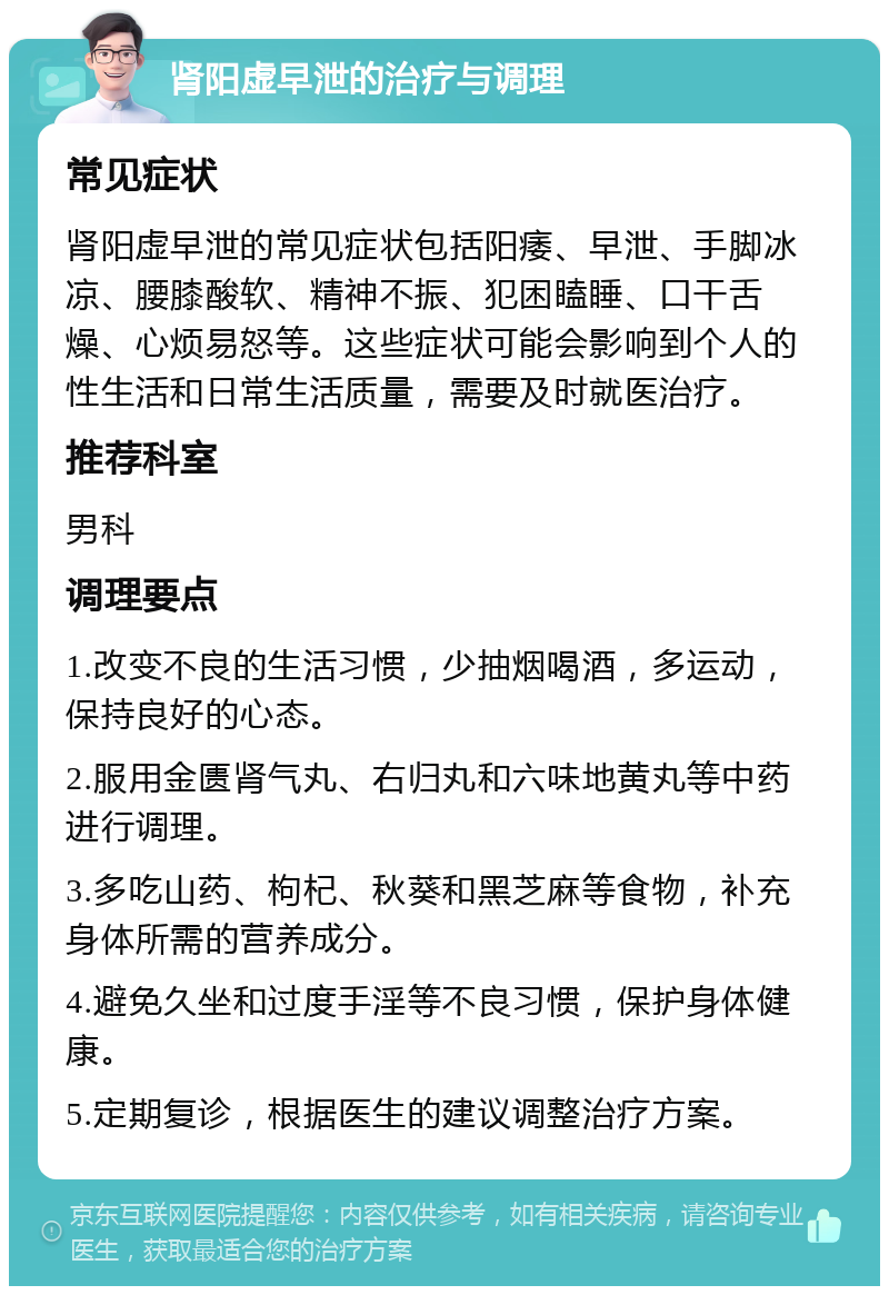 肾阳虚早泄的治疗与调理 常见症状 肾阳虚早泄的常见症状包括阳痿、早泄、手脚冰凉、腰膝酸软、精神不振、犯困瞌睡、口干舌燥、心烦易怒等。这些症状可能会影响到个人的性生活和日常生活质量，需要及时就医治疗。 推荐科室 男科 调理要点 1.改变不良的生活习惯，少抽烟喝酒，多运动，保持良好的心态。 2.服用金匮肾气丸、右归丸和六味地黄丸等中药进行调理。 3.多吃山药、枸杞、秋葵和黑芝麻等食物，补充身体所需的营养成分。 4.避免久坐和过度手淫等不良习惯，保护身体健康。 5.定期复诊，根据医生的建议调整治疗方案。