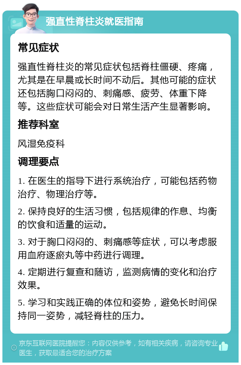 强直性脊柱炎就医指南 常见症状 强直性脊柱炎的常见症状包括脊柱僵硬、疼痛，尤其是在早晨或长时间不动后。其他可能的症状还包括胸口闷闷的、刺痛感、疲劳、体重下降等。这些症状可能会对日常生活产生显著影响。 推荐科室 风湿免疫科 调理要点 1. 在医生的指导下进行系统治疗，可能包括药物治疗、物理治疗等。 2. 保持良好的生活习惯，包括规律的作息、均衡的饮食和适量的运动。 3. 对于胸口闷闷的、刺痛感等症状，可以考虑服用血府逐瘀丸等中药进行调理。 4. 定期进行复查和随访，监测病情的变化和治疗效果。 5. 学习和实践正确的体位和姿势，避免长时间保持同一姿势，减轻脊柱的压力。