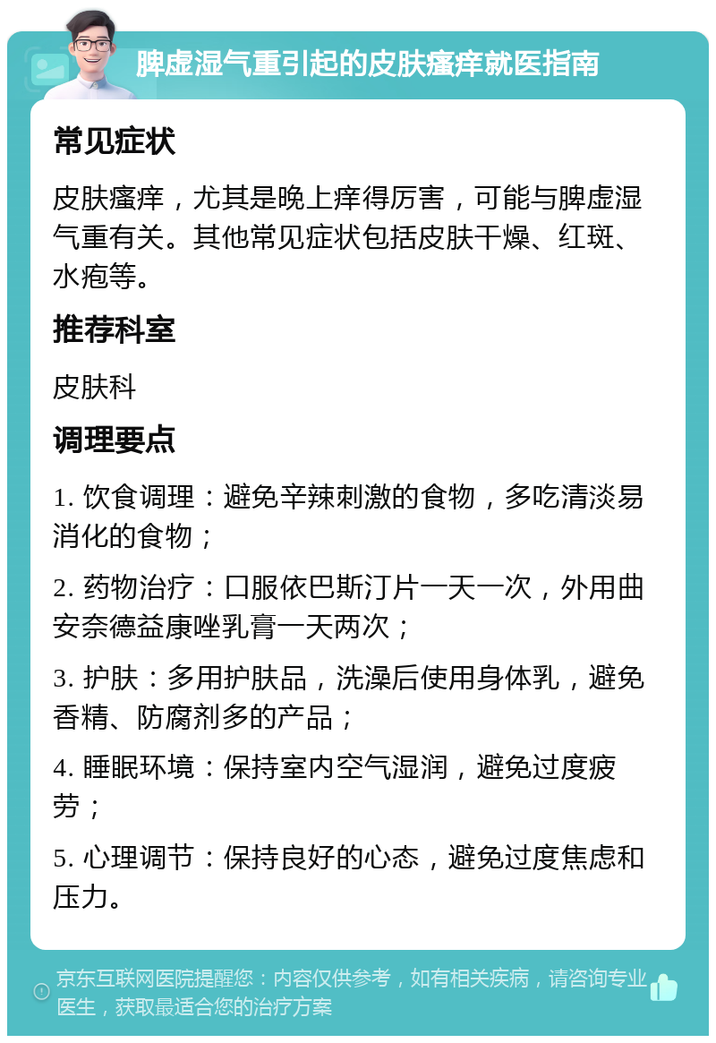 脾虚湿气重引起的皮肤瘙痒就医指南 常见症状 皮肤瘙痒，尤其是晚上痒得厉害，可能与脾虚湿气重有关。其他常见症状包括皮肤干燥、红斑、水疱等。 推荐科室 皮肤科 调理要点 1. 饮食调理：避免辛辣刺激的食物，多吃清淡易消化的食物； 2. 药物治疗：口服依巴斯汀片一天一次，外用曲安奈德益康唑乳膏一天两次； 3. 护肤：多用护肤品，洗澡后使用身体乳，避免香精、防腐剂多的产品； 4. 睡眠环境：保持室内空气湿润，避免过度疲劳； 5. 心理调节：保持良好的心态，避免过度焦虑和压力。