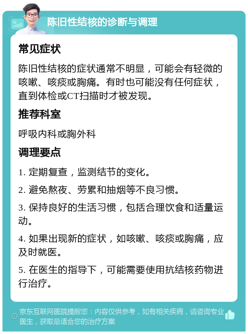 陈旧性结核的诊断与调理 常见症状 陈旧性结核的症状通常不明显，可能会有轻微的咳嗽、咳痰或胸痛。有时也可能没有任何症状，直到体检或CT扫描时才被发现。 推荐科室 呼吸内科或胸外科 调理要点 1. 定期复查，监测结节的变化。 2. 避免熬夜、劳累和抽烟等不良习惯。 3. 保持良好的生活习惯，包括合理饮食和适量运动。 4. 如果出现新的症状，如咳嗽、咳痰或胸痛，应及时就医。 5. 在医生的指导下，可能需要使用抗结核药物进行治疗。