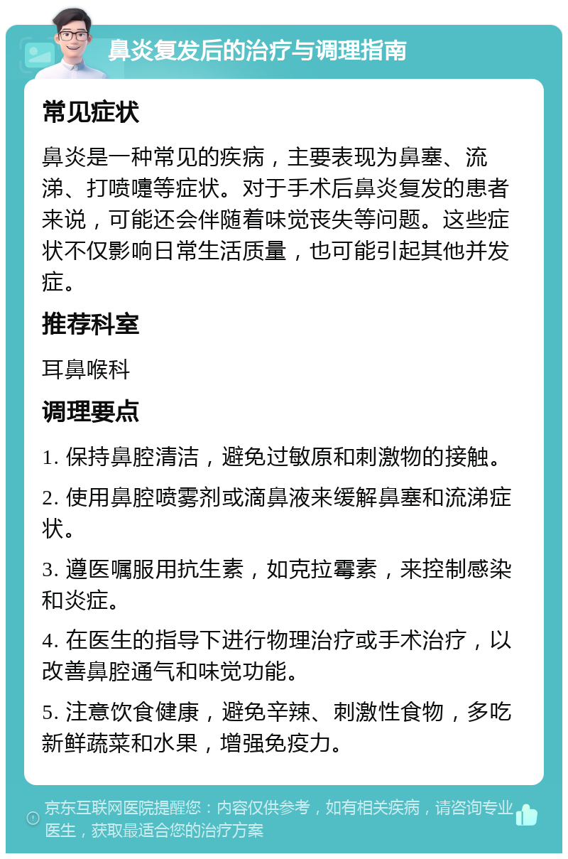 鼻炎复发后的治疗与调理指南 常见症状 鼻炎是一种常见的疾病，主要表现为鼻塞、流涕、打喷嚏等症状。对于手术后鼻炎复发的患者来说，可能还会伴随着味觉丧失等问题。这些症状不仅影响日常生活质量，也可能引起其他并发症。 推荐科室 耳鼻喉科 调理要点 1. 保持鼻腔清洁，避免过敏原和刺激物的接触。 2. 使用鼻腔喷雾剂或滴鼻液来缓解鼻塞和流涕症状。 3. 遵医嘱服用抗生素，如克拉霉素，来控制感染和炎症。 4. 在医生的指导下进行物理治疗或手术治疗，以改善鼻腔通气和味觉功能。 5. 注意饮食健康，避免辛辣、刺激性食物，多吃新鲜蔬菜和水果，增强免疫力。