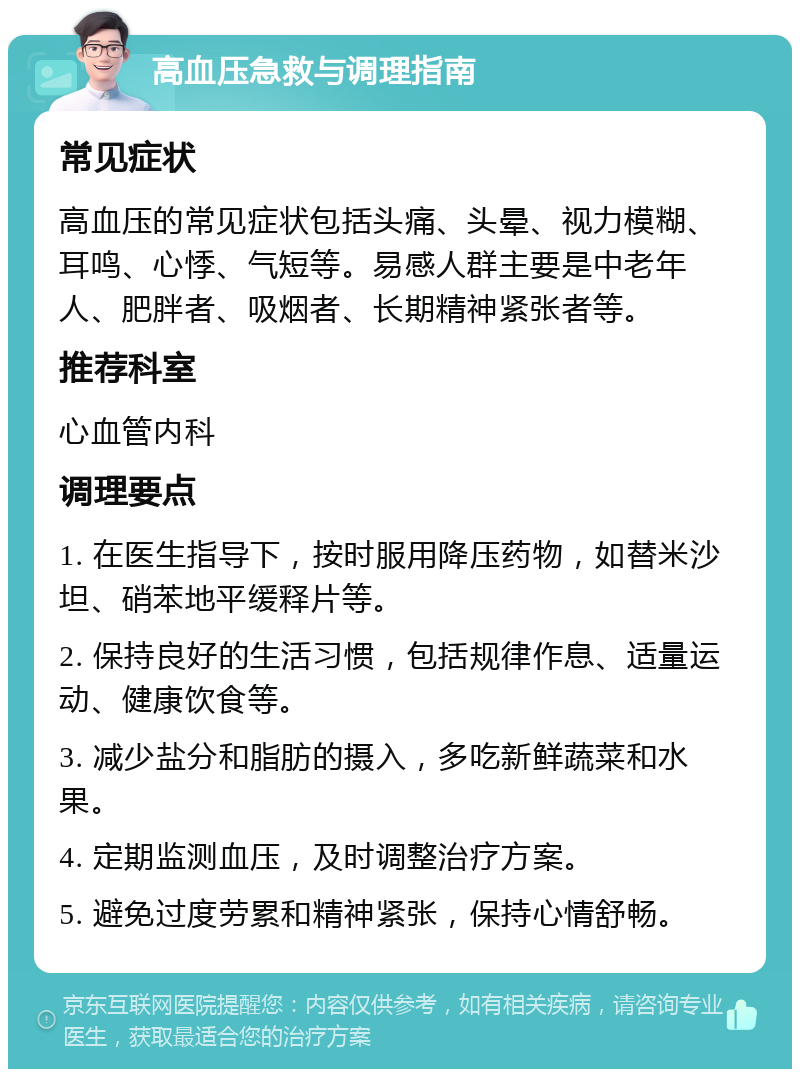 高血压急救与调理指南 常见症状 高血压的常见症状包括头痛、头晕、视力模糊、耳鸣、心悸、气短等。易感人群主要是中老年人、肥胖者、吸烟者、长期精神紧张者等。 推荐科室 心血管内科 调理要点 1. 在医生指导下，按时服用降压药物，如替米沙坦、硝苯地平缓释片等。 2. 保持良好的生活习惯，包括规律作息、适量运动、健康饮食等。 3. 减少盐分和脂肪的摄入，多吃新鲜蔬菜和水果。 4. 定期监测血压，及时调整治疗方案。 5. 避免过度劳累和精神紧张，保持心情舒畅。