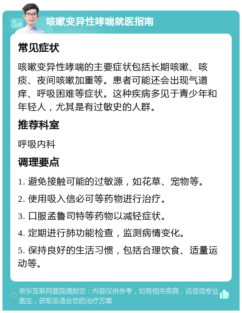 咳嗽变异性哮喘就医指南 常见症状 咳嗽变异性哮喘的主要症状包括长期咳嗽、咳痰、夜间咳嗽加重等。患者可能还会出现气道痒、呼吸困难等症状。这种疾病多见于青少年和年轻人，尤其是有过敏史的人群。 推荐科室 呼吸内科 调理要点 1. 避免接触可能的过敏源，如花草、宠物等。 2. 使用吸入信必可等药物进行治疗。 3. 口服孟鲁司特等药物以减轻症状。 4. 定期进行肺功能检查，监测病情变化。 5. 保持良好的生活习惯，包括合理饮食、适量运动等。