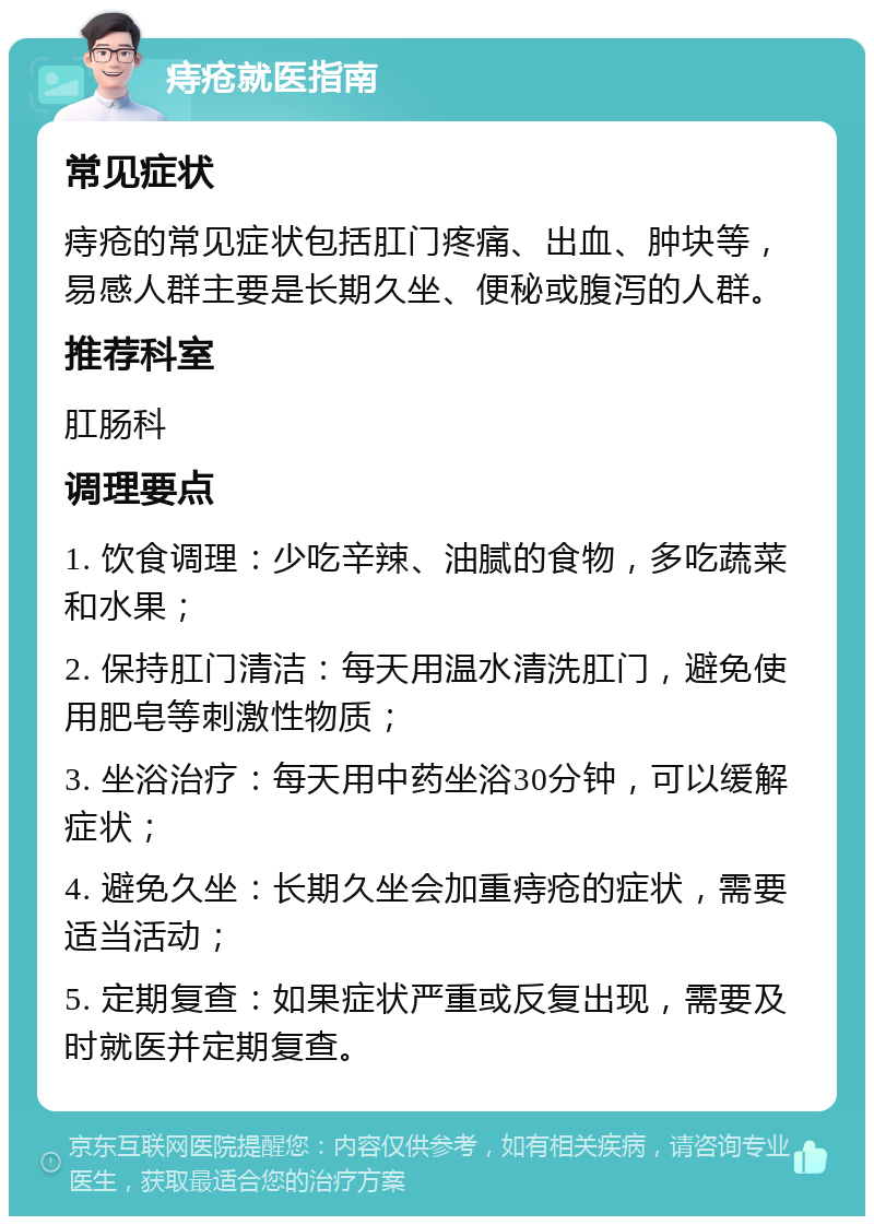 痔疮就医指南 常见症状 痔疮的常见症状包括肛门疼痛、出血、肿块等，易感人群主要是长期久坐、便秘或腹泻的人群。 推荐科室 肛肠科 调理要点 1. 饮食调理：少吃辛辣、油腻的食物，多吃蔬菜和水果； 2. 保持肛门清洁：每天用温水清洗肛门，避免使用肥皂等刺激性物质； 3. 坐浴治疗：每天用中药坐浴30分钟，可以缓解症状； 4. 避免久坐：长期久坐会加重痔疮的症状，需要适当活动； 5. 定期复查：如果症状严重或反复出现，需要及时就医并定期复查。