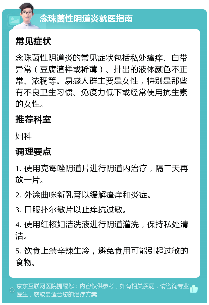 念珠菌性阴道炎就医指南 常见症状 念珠菌性阴道炎的常见症状包括私处瘙痒、白带异常（豆腐渣样或稀薄）、排出的液体颜色不正常、浓稠等。易感人群主要是女性，特别是那些有不良卫生习惯、免疫力低下或经常使用抗生素的女性。 推荐科室 妇科 调理要点 1. 使用克霉唑阴道片进行阴道内治疗，隔三天再放一片。 2. 外涂曲咪新乳膏以缓解瘙痒和炎症。 3. 口服扑尔敏片以止痒抗过敏。 4. 使用红核妇洁洗液进行阴道灌洗，保持私处清洁。 5. 饮食上禁辛辣生冷，避免食用可能引起过敏的食物。