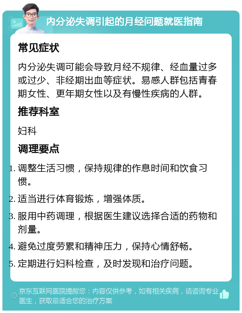 内分泌失调引起的月经问题就医指南 常见症状 内分泌失调可能会导致月经不规律、经血量过多或过少、非经期出血等症状。易感人群包括青春期女性、更年期女性以及有慢性疾病的人群。 推荐科室 妇科 调理要点 调整生活习惯，保持规律的作息时间和饮食习惯。 适当进行体育锻炼，增强体质。 服用中药调理，根据医生建议选择合适的药物和剂量。 避免过度劳累和精神压力，保持心情舒畅。 定期进行妇科检查，及时发现和治疗问题。