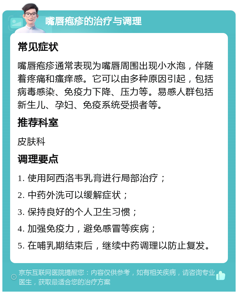 嘴唇疱疹的治疗与调理 常见症状 嘴唇疱疹通常表现为嘴唇周围出现小水泡，伴随着疼痛和瘙痒感。它可以由多种原因引起，包括病毒感染、免疫力下降、压力等。易感人群包括新生儿、孕妇、免疫系统受损者等。 推荐科室 皮肤科 调理要点 1. 使用阿西洛韦乳膏进行局部治疗； 2. 中药外洗可以缓解症状； 3. 保持良好的个人卫生习惯； 4. 加强免疫力，避免感冒等疾病； 5. 在哺乳期结束后，继续中药调理以防止复发。