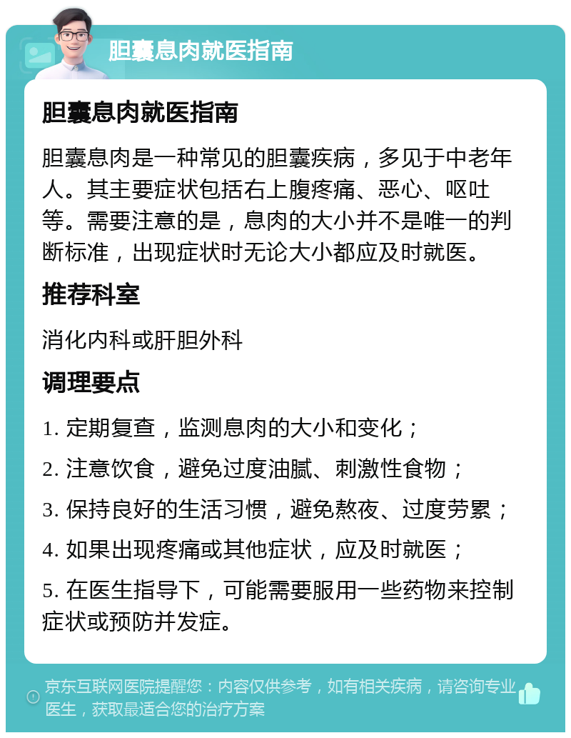 胆囊息肉就医指南 胆囊息肉就医指南 胆囊息肉是一种常见的胆囊疾病，多见于中老年人。其主要症状包括右上腹疼痛、恶心、呕吐等。需要注意的是，息肉的大小并不是唯一的判断标准，出现症状时无论大小都应及时就医。 推荐科室 消化内科或肝胆外科 调理要点 1. 定期复查，监测息肉的大小和变化； 2. 注意饮食，避免过度油腻、刺激性食物； 3. 保持良好的生活习惯，避免熬夜、过度劳累； 4. 如果出现疼痛或其他症状，应及时就医； 5. 在医生指导下，可能需要服用一些药物来控制症状或预防并发症。