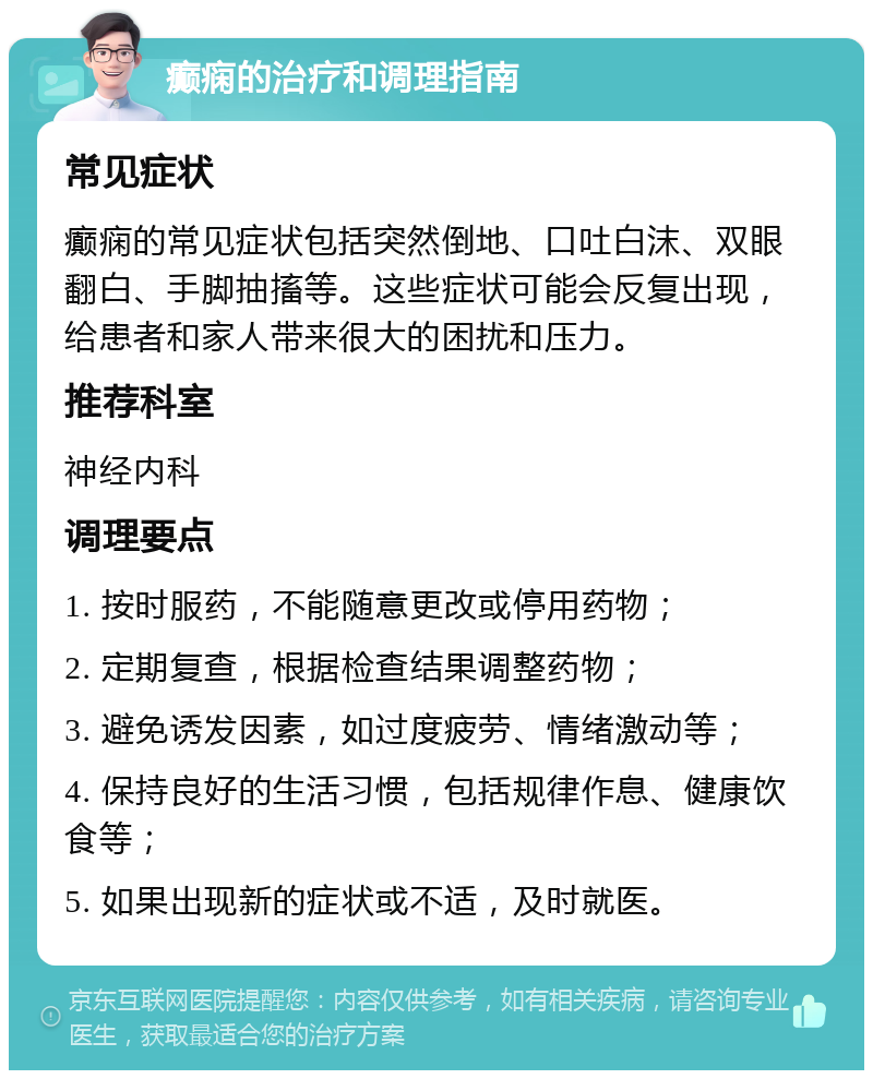 癫痫的治疗和调理指南 常见症状 癫痫的常见症状包括突然倒地、口吐白沫、双眼翻白、手脚抽搐等。这些症状可能会反复出现，给患者和家人带来很大的困扰和压力。 推荐科室 神经内科 调理要点 1. 按时服药，不能随意更改或停用药物； 2. 定期复查，根据检查结果调整药物； 3. 避免诱发因素，如过度疲劳、情绪激动等； 4. 保持良好的生活习惯，包括规律作息、健康饮食等； 5. 如果出现新的症状或不适，及时就医。