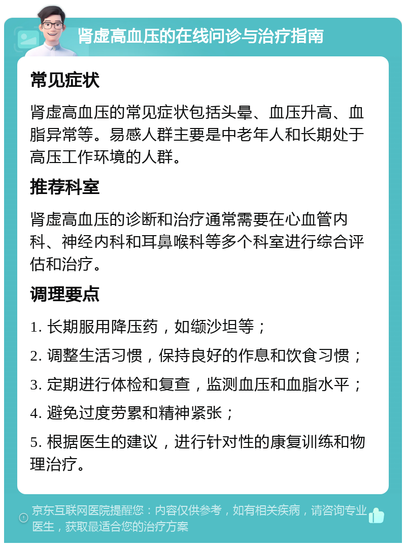 肾虚高血压的在线问诊与治疗指南 常见症状 肾虚高血压的常见症状包括头晕、血压升高、血脂异常等。易感人群主要是中老年人和长期处于高压工作环境的人群。 推荐科室 肾虚高血压的诊断和治疗通常需要在心血管内科、神经内科和耳鼻喉科等多个科室进行综合评估和治疗。 调理要点 1. 长期服用降压药，如缬沙坦等； 2. 调整生活习惯，保持良好的作息和饮食习惯； 3. 定期进行体检和复查，监测血压和血脂水平； 4. 避免过度劳累和精神紧张； 5. 根据医生的建议，进行针对性的康复训练和物理治疗。