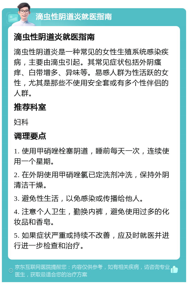 滴虫性阴道炎就医指南 滴虫性阴道炎就医指南 滴虫性阴道炎是一种常见的女性生殖系统感染疾病，主要由滴虫引起。其常见症状包括外阴瘙痒、白带增多、异味等。易感人群为性活跃的女性，尤其是那些不使用安全套或有多个性伴侣的人群。 推荐科室 妇科 调理要点 1. 使用甲硝唑栓塞阴道，睡前每天一次，连续使用一个星期。 2. 在外阴使用甲硝唑氯已定洗剂冲洗，保持外阴清洁干燥。 3. 避免性生活，以免感染或传播给他人。 4. 注意个人卫生，勤换内裤，避免使用过多的化妆品和香皂。 5. 如果症状严重或持续不改善，应及时就医并进行进一步检查和治疗。