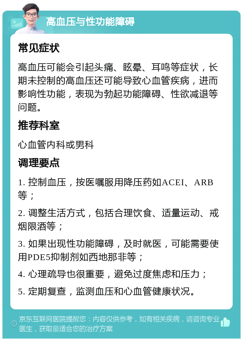 高血压与性功能障碍 常见症状 高血压可能会引起头痛、眩晕、耳鸣等症状，长期未控制的高血压还可能导致心血管疾病，进而影响性功能，表现为勃起功能障碍、性欲减退等问题。 推荐科室 心血管内科或男科 调理要点 1. 控制血压，按医嘱服用降压药如ACEI、ARB等； 2. 调整生活方式，包括合理饮食、适量运动、戒烟限酒等； 3. 如果出现性功能障碍，及时就医，可能需要使用PDE5抑制剂如西地那非等； 4. 心理疏导也很重要，避免过度焦虑和压力； 5. 定期复查，监测血压和心血管健康状况。