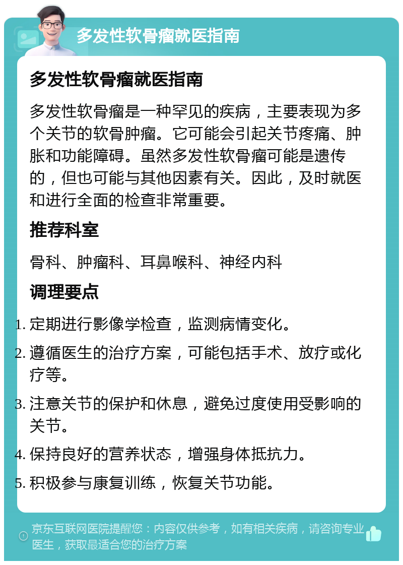 多发性软骨瘤就医指南 多发性软骨瘤就医指南 多发性软骨瘤是一种罕见的疾病，主要表现为多个关节的软骨肿瘤。它可能会引起关节疼痛、肿胀和功能障碍。虽然多发性软骨瘤可能是遗传的，但也可能与其他因素有关。因此，及时就医和进行全面的检查非常重要。 推荐科室 骨科、肿瘤科、耳鼻喉科、神经内科 调理要点 定期进行影像学检查，监测病情变化。 遵循医生的治疗方案，可能包括手术、放疗或化疗等。 注意关节的保护和休息，避免过度使用受影响的关节。 保持良好的营养状态，增强身体抵抗力。 积极参与康复训练，恢复关节功能。