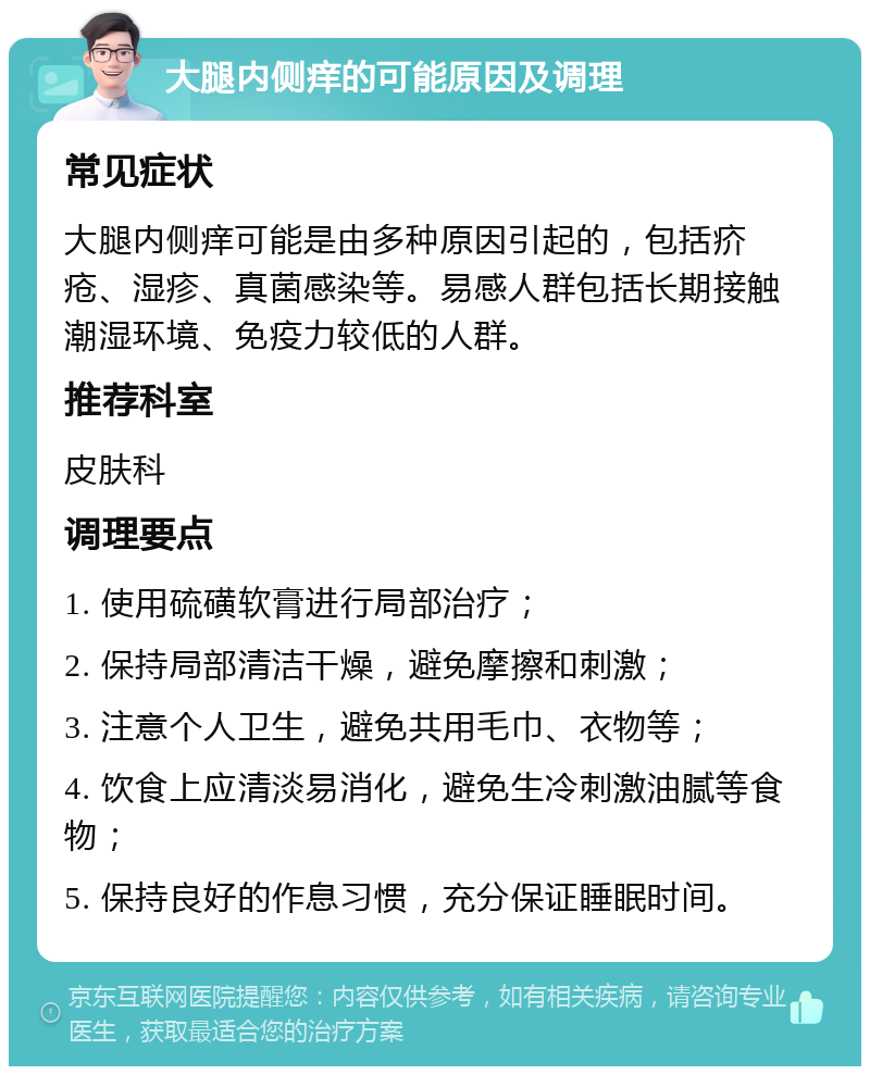 大腿内侧痒的可能原因及调理 常见症状 大腿内侧痒可能是由多种原因引起的，包括疥疮、湿疹、真菌感染等。易感人群包括长期接触潮湿环境、免疫力较低的人群。 推荐科室 皮肤科 调理要点 1. 使用硫磺软膏进行局部治疗； 2. 保持局部清洁干燥，避免摩擦和刺激； 3. 注意个人卫生，避免共用毛巾、衣物等； 4. 饮食上应清淡易消化，避免生冷刺激油腻等食物； 5. 保持良好的作息习惯，充分保证睡眠时间。