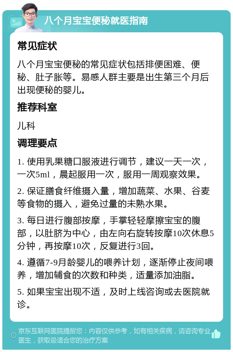 八个月宝宝便秘就医指南 常见症状 八个月宝宝便秘的常见症状包括排便困难、便秘、肚子胀等。易感人群主要是出生第三个月后出现便秘的婴儿。 推荐科室 儿科 调理要点 1. 使用乳果糖口服液进行调节，建议一天一次，一次5ml，晨起服用一次，服用一周观察效果。 2. 保证膳食纤维摄入量，增加蔬菜、水果、谷麦等食物的摄入，避免过量的未熟水果。 3. 每日进行腹部按摩，手掌轻轻摩擦宝宝的腹部，以肚脐为中心，由左向右旋转按摩10次休息5分钟，再按摩10次，反复进行3回。 4. 遵循7-9月龄婴儿的喂养计划，逐渐停止夜间喂养，增加辅食的次数和种类，适量添加油脂。 5. 如果宝宝出现不适，及时上线咨询或去医院就诊。